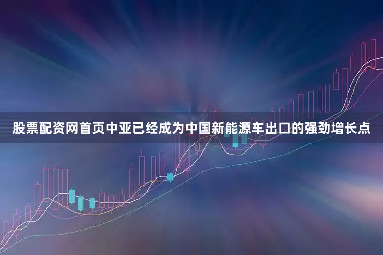 股票配资网首页中亚已经成为中国新能源车出口的强劲增长点