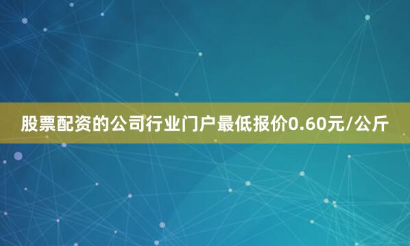 股票配资的公司行业门户最低报价0.60元/公斤