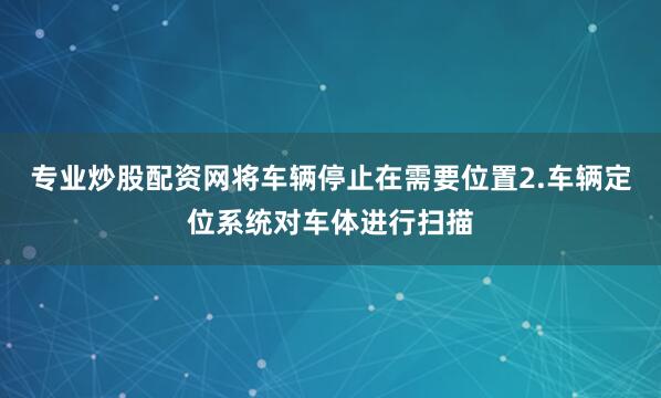 专业炒股配资网将车辆停止在需要位置2.车辆定位系统对车体进行扫描