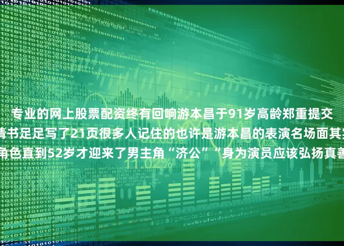 专业的网上股票配资终有回响游本昌于91岁高龄郑重提交了入党申请书这份入党申请书足足写了21页很多人记住的也许是游本昌的表演名场面其实他曾演过79个“绿叶”角色直到52岁才迎来了男主角“济公”“身为演员应该弘扬真善美以文艺事业为人民服务”他语气坚定地说虽已至鲐背之年游本昌仍坚持每天学习“人生如登山只要还有劲儿就应该继续前进往上一步是一步”在采访中游本昌提到最多的一个词就是“幸运”“我好幸运哦赶上了这