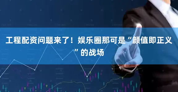 工程配资问题来了！娱乐圈那可是“颜值即正义”的战场