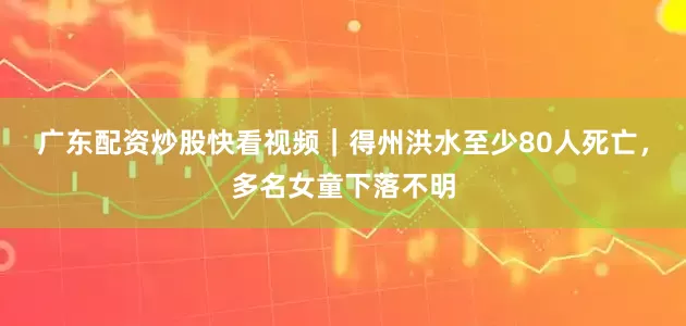 广东配资炒股快看视频｜得州洪水至少80人死亡，多名女童下落不明