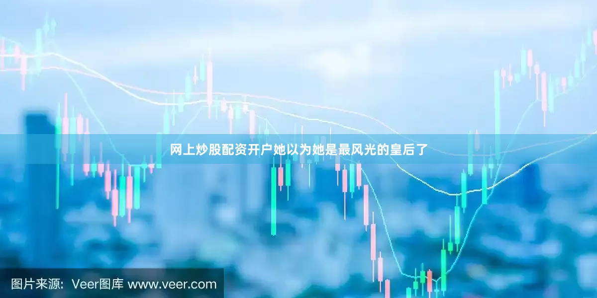 网上炒股配资开户她以为她是最风光的皇后了