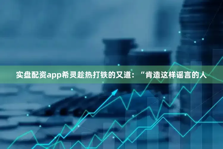 实盘配资app希灵趁热打铁的又道：“肯造这样谣言的人