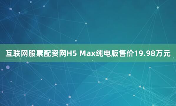互联网股票配资网H5 Max纯电版售价19.98万元