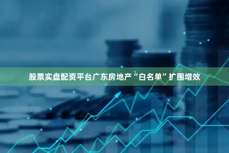 股票实盘配资平台广东房地产“白名单”扩围增效