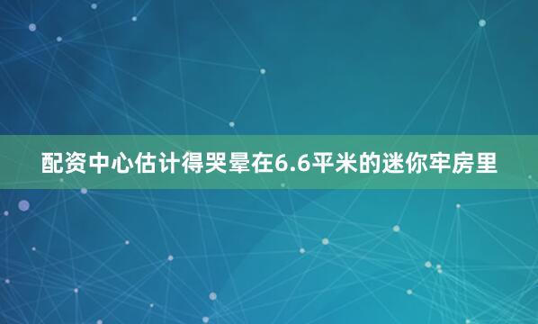 配资中心估计得哭晕在6.6平米的迷你牢房里