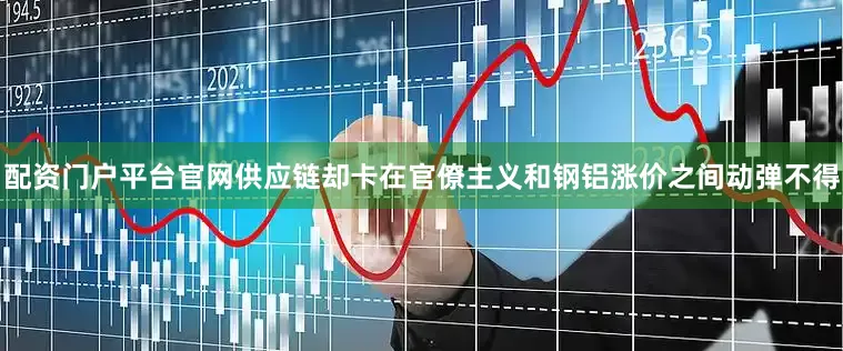 配资门户平台官网供应链却卡在官僚主义和钢铝涨价之间动弹不得