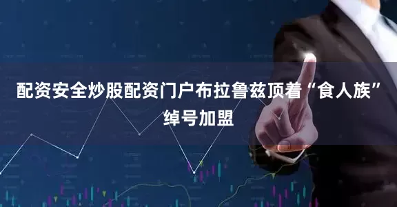 配资安全炒股配资门户布拉鲁兹顶着“食人族”绰号加盟