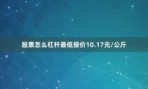 股票怎么杠杆最低报价10.17元/公斤